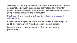 • Technology is the major driving force. In the present situation there is
no distinction between business and technology. They are inter
twined. A combination of communication technology and business is
going to give a new phase to the industry.
• He shared his view that there should be industry and academic
collaboration.
• Always learn from your experience and mistakes. Always keep faith
and believe in yourself. A position doesn’t make a person.
• Focus on whatever you are doing in life either personal or
professional.
 