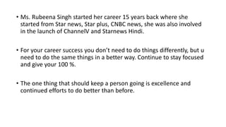 • Ms. Rubeena Singh started her career 15 years back where she
started from Star news, Star plus, CNBC news, she was also involved
in the launch of ChannelV and Starnews Hindi.
• For your career success you don’t need to do things differently, but u
need to do the same things in a better way. Continue to stay focused
and give your 100 %.
• The one thing that should keep a person going is excellence and
continued efforts to do better than before.
 