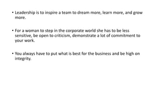 • Leadership is to inspire a team to dream more, learn more, and grow
more.
• For a woman to step in the corporate world she has to be less
sensitive, be open to criticism, demonstrate a lot of commitment to
your work.
• You always have to put what is best for the business and be high on
integrity.
 