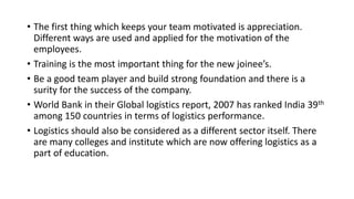 • The first thing which keeps your team motivated is appreciation.
Different ways are used and applied for the motivation of the
employees.
• Training is the most important thing for the new joinee’s.
• Be a good team player and build strong foundation and there is a
surity for the success of the company.
• World Bank in their Global logistics report, 2007 has ranked India 39th
among 150 countries in terms of logistics performance.
• Logistics should also be considered as a different sector itself. There
are many colleges and institute which are now offering logistics as a
part of education.
 