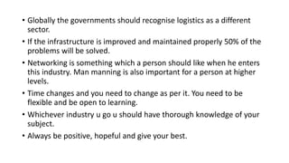 • Globally the governments should recognise logistics as a different
sector.
• If the infrastructure is improved and maintained properly 50% of the
problems will be solved.
• Networking is something which a person should like when he enters
this industry. Man manning is also important for a person at higher
levels.
• Time changes and you need to change as per it. You need to be
flexible and be open to learning.
• Whichever industry u go u should have thorough knowledge of your
subject.
• Always be positive, hopeful and give your best.
 