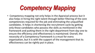 Competency Mapping
• Competency mapping not only helps in the Appraisal process but it
also helps in hiring the right talent through better filtering of the core
competencies required for the job and eliminating the unqualified
candidates. It helps in shortening the recruitment cycle by getting
only those candidates who possess the skills as mentioned in the
framework and putting them in the right department from day one to
ensure the efficiency and effectiveness is maintained. Overall, the
necessity of a Competency Framework is a must for every
organization, but it is with the support of the management that its
effectiveness can be rightly put in place.
 