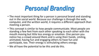 Personal Branding
• The most important thing for a person is personal brand and standing
out in the social world. Because our challenge is through the web,
computer, and the written world, it requires a different approach than
meeting a person.
• This concept is similar to how people communicate. Most people are
standing a few feet from each other speaking to each other with the
mouth moving but little less energy or emotion. One person you
notice has a crowd around them and is using their hands, smiling,
animated, having fun and engaging others to have fun and
participate, too. Their energy is stimulating others energy.
• We all have the potential to be this and do this.
 