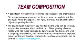 TEAM COMPOSITION
• A good team work always determines the success of the organisation.
• Yet we see entrepreneurs and senior executives struggle to get this
one right. And if this aspect is not right, there is a risk of all the other
objectives getting de-railed.
• The beginning of the project you need someone who can be creative,
imaginative, someone who can think out of box, give big ideas etc.
Person who has these traits can be apt. You also need someone who
is outgoing, enthusiastic, and communicative, someone who explores
opportunities and develops contacts. Person having such traits can be
termed as ‘Resource Investigator’.
 
