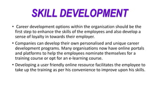 SKILL DEVELOPMENT
• Career development options within the organisation should be the
first step to enhance the skills of the employees and also develop a
sense of loyalty in towards their employer.
• Companies can develop their own personalised and unique career
development programs. Many organisations now have online portals
and platforms to help the employees nominate themselves for a
training course or opt for an e-learning course.
• Developing a user friendly online resource facilitates the employee to
take up the training as per his convenience to improve upon his skills.
 