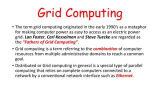 Grid Computing
• The term grid computing originated in the early 1990’s as a metaphor
for making computer power as easy to access as an electric power
grid. Lan Foster, Carl Kesselman and Steve Tuecke are regarded as
the “Fathers of Grid Computing”.
• Grid computing is a term referring to the combination of computer
resources from multiple administrative domains to reach a common
goal.
• Distributed or Grid computing in general is a special type of parallel
computing that relies on complete computers connected to a
network by a conventional network interface such as Ethernet.
 