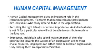 HUMAN CAPITAL MANAGEMENT
• Human Capital management plays an important role in the
recruitment process. It ensures that human resource professionals
hire individuals who really deserve to be in the organization.
• Recruiting the right talent is of utmost importance. An individual who
is not fit for a particular role will not be able to contribute much in
the long run.
• Employees, individuals who spend maximum part of their day
contributing towards the success of an organization are its most
crucial resource. Employees can either make or break an organization,
truly making them an organization’s lifeline.
 
