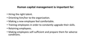 Human capital management is important for:
• Hiring the right talent.
• Orienting him/her to the organization.
• Making a new employee feel comfortable.
• Training employees in order to constantly upgrade their skills.
• Retaining employees.
• Making employees self-sufficient and prepare them for adverse
conditions.
 
