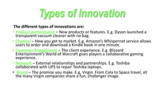 Types of Innovation
The different types of innovations are:
• Product performance – New products or features. E.g. Dyson launched a
transparent vacuum cleaner with no bag.
• Channel – How you get to market. E.g. Amazon’s Whispernet service allows
users to order and download a Kindle book in one minute.
• Customer Engagement – The client experience. E.g. Blizzard
Entertainment’s World of Warcraft gives players a collaborative gaming
experience.
• Network – External relationships and partnerships. E.g. Toshiba
collaborated with UPS to repair Toshiba laptops.
• Brand – The promise you make. E.g. Virgin. From Cola to Space travel, all
the many Virgin companies share a fun, challenger image.
 