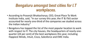 Bengaluru amongst best cities for I.T
workplaces.
• According to Prasenjit Bhattacharya, CEO, Great Place To Work
Institute India, said, “In our survey this year, the IT & ITeS sector
accounted for nearly one-third of the companies we studied across
the Indian industry.”
• Bengaluru has topped the list of the most popular location to work
with respect to IT. The city houses, the headquarters of nearly one-
quarter (24 per cent) of the best workplaces this year, including
Happiest Minds, Intuit, Cisco, Salesforce and EMC India.
 