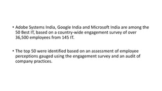 • Adobe Systems India, Google India and Microsoft India are among the
50 Best IT, based on a country-wide engagement survey of over
36,500 employees from 145 IT.
• The top 50 were identified based on an assessment of employee
perceptions gauged using the engagement survey and an audit of
company practices.
 