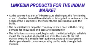 LINKEDIN PRODUCTS FOR THE INDIAN
MARKET
• As the country has a lot of infrastructure challenges, the functioning
of each plan has been differentiated and is targeted more towards the
needs of the 3 segments; the students, the professionals and the
SMBs.
• The new initiatives helps the company to keep pace with the rising
demand for knowledge and access to opportunity.
• The initiatives as announced, begins with the LinkedIn Light, which is
meant for the public at general, and even the students for that
matter, who are a ‘mobile-first’ audience, yet face infrastructure
challenges when it comes to operating on the web, through their
mobiles.
 