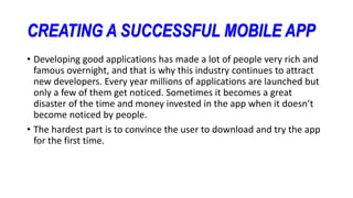 CREATING A SUCCESSFUL MOBILE APP
• Developing good applications has made a lot of people very rich and
famous overnight, and that is why this industry continues to attract
new developers. Every year millions of applications are launched but
only a few of them get noticed. Sometimes it becomes a great
disaster of the time and money invested in the app when it doesn’t
become noticed by people.
• The hardest part is to convince the user to download and try the app
for the first time.
 