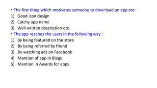 • The first thing which motivates someone to download an app are:
1) Good icon design
2) Catchy app name
3) Well written description etc.
• The app reaches the users in the following way :
1) By being featured on the store
2) By being referred by friend
3) By watching ads on Facebook
4) Mention of app in Blogs
5) Mention in Awards for apps
 