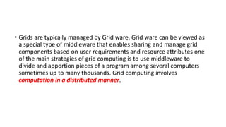 • Grids are typically managed by Grid ware. Grid ware can be viewed as
a special type of middleware that enables sharing and manage grid
components based on user requirements and resource attributes one
of the main strategies of grid computing is to use middleware to
divide and apportion pieces of a program among several computers
sometimes up to many thousands. Grid computing involves
computation in a distributed manner.
 