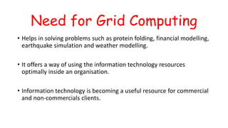 Need for Grid Computing
• Helps in solving problems such as protein folding, financial modelling,
earthquake simulation and weather modelling.
• It offers a way of using the information technology resources
optimally inside an organisation.
• Information technology is becoming a useful resource for commercial
and non-commercials clients.
 