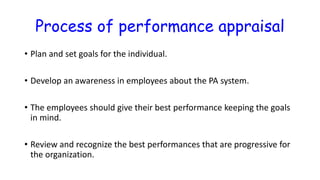 Process of performance appraisal
• Plan and set goals for the individual.
• Develop an awareness in employees about the PA system.
• The employees should give their best performance keeping the goals
in mind.
• Review and recognize the best performances that are progressive for
the organization.
 