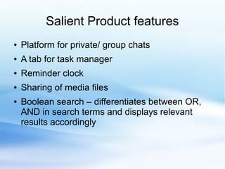 Salient Product features
● Platform for private/ group chats
● A tab for task manager
● Reminder clock
● Sharing of media files
● Boolean search – differentiates between OR,
AND in search terms and displays relevant
results accordingly
 
