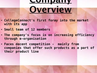 ● CollegeConnect's first foray into the market
with its app
● Small team of 12 members
● The company's focus is on increasing efficiency
through e-organisation
● Faces decent competition - mainly from
companies that offer such products as a part of
their product line
Company
Overview
 