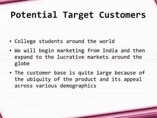 Potential Target Customers
● College students around the world
● We will begin marketing from India and then
expand to the lucrative markets around the
globe
● The customer base is quite large because of
the ubiquity of the product and its appeal
across various demographics
 