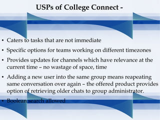 ● Caters to tasks that are not immediate
● Specific options for teams working on different timezones
● Provides updates for channels which have relevance at the
current time – no wastage of space, time
● Adding a new user into the same group means reapeating
same conversation over again – the offered product provides
option of retrieving older chats to group administrator.
● Boolean search allowed
USPs of College Connect -
 