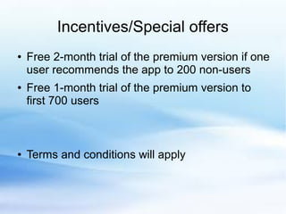 Incentives/Special offers
● Free 2-month trial of the premium version if one
user recommends the app to 200 non-users
● Free 1-month trial of the premium version to
first 700 users
● Terms and conditions will apply
 