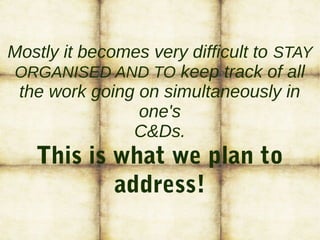 Mostly it becomes very difficult to STAY
ORGANISED AND TO keep track of all
the work going on simultaneously in
one's
C&Ds.
This is what we plan to
address!
 