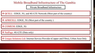 Mobile Broadband Infrastructure of The Gambia
Private Broadband Infrastructure
 QCELL : EDGE, 3G, and 4G-LTE Network (Most part of the country)
 AFRICELL: EDGE, 3G (Most part of the country )
 COMIUM: EDGE, 3G
 NetPage: 4G-LTE (Data only)
 Unique Solutions Ltd: Internet Service Provider (Copper and Fibre), Urban Area Only
 