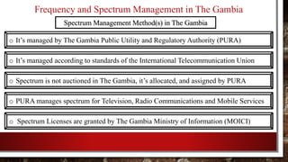 Frequency and Spectrum Management in The Gambia
o It’s managed according to standards of the International Telecommunication Union
o Spectrum is not auctioned in The Gambia, it’s allocated, and assigned by PURA
o PURA manages spectrum for Television, Radio Communications and Mobile Services
o Spectrum Licenses are granted by The Gambia Ministry of Information (MOICI)
Spectrum Management Method(s) in The Gambia
o It’s managed by The Gambia Public Utility and Regulatory Authority (PURA)
 