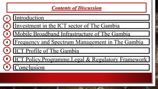 Contents of Discussion
Introduction
Investment in the ICT sector of The Gambia
Mobile Broadband Infrastructure of The Gambia
ICT Profile of The Gambia
ICT Policy,Programme,Legal & Regulatory Framework
Conclusion
1
2
3
4
5
6
Frequency and Spectrum Management in The Gambia
6
 