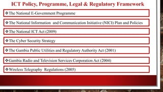 ICT Policy, Programme, Legal & Regulatory Framework
The National E-Government Programme
The National Information and Communication Initiative (NICI) Plan and Policies
The National ICT Act (2009)
The Cyber Security Strategy
The Gambia Public Utilities and Regulatory Authority Act (2001)
Gambia Radio and Television Services Corporation Act (2004)
Wireless Telegraphy Regulations (2005)
 