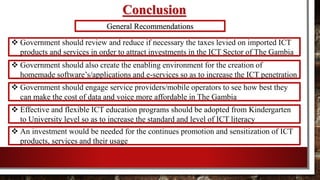 Conclusion
 Government should review and reduce if necessary the taxes levied on imported ICT
products and services in order to attract investments in the ICT Sector of The Gambia
General Recommendations
 Government should also create the enabling environment for the creation of
homemade software’s/applications and e-services so as to increase the ICT penetration
 Government should engage service providers/mobile operators to see how best they
can make the cost of data and voice more affordable in The Gambia
 Effective and flexible ICT education programs should be adopted from Kindergarten
to University level so as to increase the standard and level of ICT literacy
 An investment would be needed for the continues promotion and sensitization of ICT
products, services and their usage
 