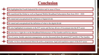 Conclusion
We highlighted the Fourth Industrial Revolution and its areas of focus
We manifested the Global as well as Regional Mobile Broadband Subscription Rate from 2016 – 2020
We stated and conceptualized the definition of digital divide
We stated and conceptualized the definition of what is the digital divide
We also highlighted investments in the ICT sector and the key drivers of investment into the ICT sector
We also have a light dive on the Broadband Infrastructure of The Gambia and Its key players
Yes of course, besides spectrum management, we also discussed about the general ICT profile of The Gambia
Finally, we have also discussed about the policy, programme, legal and regulatory aspect of the ICT sector
 