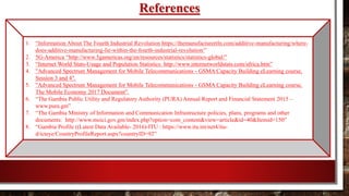 References
1. “Information About The Fourth Industrial Revolution https://themanufacturertln.com/additive-manufacturing/where-
does-additive-manufacturing-lie-within-the-fourth-industrial-revolution/”
2. 5G-America “http://www.5gamericas.org/en/resources/statistics/statistics-global/”
3. “Internet World Stats-Usage and Population Statistics: http://www.internetworldstats.com/africa.htm”
4. "Advanced Spectrum Management for Mobile Telecommunications - GSMA Capacity Building eLearning course,
Session 3 and 4".
5. "Advanced Spectrum Management for Mobile Telecommunications - GSMA Capacity Building eLearning course,
The Mobile Economy 2017 Document".
6. “The Gambia Public Utility and Regulatory Authority (PURA) Annual Report and Financial Statement 2015 –
www.pura.gm”
7. “The Gambia Ministry of Information and Communication Infrastructure policies, plans, programs and other
documents: http://www.moici.gov.gm/index.php?option=com_content&view=article&id=40&Itemid=150”
8. “Gambia Profile ((Latest Data Available- 2016)-ITU : https://www.itu.int/net4/itu-
d/icteye/CountryProfileReport.aspx?countryID=92”
 