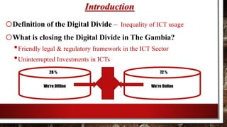 Introduction
oDefinition of the Digital Divide – Inequality of ICT usage
oWhat is closing the Digital Divide in The Gambia?
•Friendly legal & regulatory framework in the ICT Sector
•Uninterrupted Investments in ICTs
We’re Offline We’re Online
28 % 72 %
 