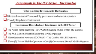 Investments in The ICT Sector , The Gambia
Effective Investment Framework by government and network operators
 Friendly Regulatory Environment
The Nation Fibre Backbone (ECOWAN) Covering 947km within The Gambia
The ACE Cable Consortium under the WARCIP project
 Next Generation Network (ECOWAN) - The Gambia 4G-LTE Network
 Three (3) Private Mobile Operators + One (1) Government Owned Mobile Operator
What is driving Investment in The Gambia
Government Direct/Indirect Investments in the ICT Sector
 