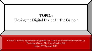 TOPIC:
Closing the Digital Divide In The Gambia
Course: Advanced Spectrum Management For Mobile Telecommunication (GSMA)
Participant Name: Mr. Serign Modou Bah
Date: 19th October, 2017
 