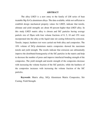 ABSTRACT
The alloy LM25 is a new entry to the family of LM series of heat
treatable Mg-Si-Cu aluminium alloys. The data available, while not sufficient to
establish design mechanical property values for LM25, indicate that tensile,
ultimate and yield strengths are about 40 percent higher than LM25 alloy. In
this study LM25 matrix alloy is chosen and SiC particles having average
particle size of 20µm with four volume fractions of 0, 5, 10 and 15% were
incorporated into the alloy at the liquid state stir casting followed by extrusion.
Tensile, impact, hardness test were carried out both alloy and composites. The
10% volume of SiCp aluminium matrix composites showed the maximum
tensile and yield strength. The results indicate that extrusion can substantially
improve the distributed homogeneity of the SiC particles in the matrix and help
to decrease the number of pores and improve interfacial bonding strength of the
composites. The yield strength and tensile strength of the composites decrease
with increasing the volume fraction of the SiC particles, while the hardness of
the composites increases with increasing the volume fraction of the SiC
particles.
Keywords: Matrix alloy, SiCp Aluminium Matrix Composites, Stir
Casting, Yield Strength.
 