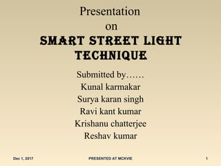 Presentation
on
Smart Street light
technique
Submitted by……
Kunal karmakar
Surya karan singh
Ravi kant kumar
Krishanu chatterjee
Reshav kumar
Dec 1, 2017 PRESENTED AT MCKVIE 1
 
