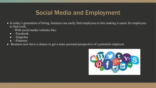 Social Media and Employment
● In today’s generation of hiring, business can easily find employees to hire making it easier for employees
to find work.
● With social media websites like:
● ~Facebook
● ~Snapchat
● ~Pinterest
● Business now have a chance to get a more personal perspective of a potential employee.
 