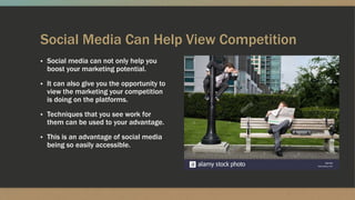 Social Media Can Help View Competition
▪ Social media can not only help you
boost your marketing potential.
▪ It can also give you the opportunity to
view the marketing your competition
is doing on the platforms.
▪ Techniques that you see work for
them can be used to your advantage.
▪ This is an advantage of social media
being so easily accessible.
 