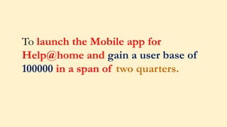 To launch the Mobile app for
Help@home and gain a user base of
100000 in a span of two quarters.
 