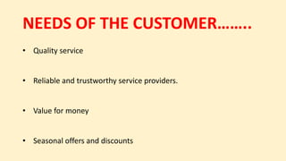 NEEDS OF THE CUSTOMER……..
• Quality service
• Reliable and trustworthy service providers.
• Value for money
• Seasonal offers and discounts
 
