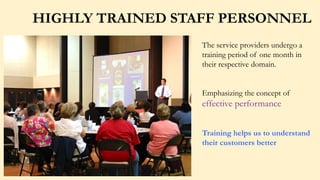 HIGHLY TRAINED STAFF PERSONNEL
The service providers undergo a
training period of one month in
their respective domain.
Emphasizing the concept of
effective performance
Training helps us to understand
their customers better
 