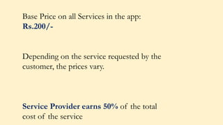 Base Price on all Services in the app:
Rs.200/-
Depending on the service requested by the
customer, the prices vary.
Service Provider earns 50% of the total
cost of the service
 