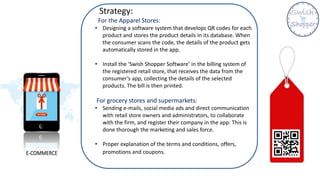 Strategy:
For the Apparel Stores:
• Designing a software system that develops QR codes for each
product and stores the product details in its database. When
the consumer scans the code, the details of the product gets
automatically stored in the app.
• Install the ‘Swish Shopper Software’ in the billing system of
the registered retail store, that receives the data from the
consumer’s app, collecting the details of the selected
products. The bill is then printed.
For grocery stores and supermarkets:
• Sending e-mails, social media ads and direct communication
with retail store owners and administrators, to collaborate
with the firm, and register their company in the app. This is
done thorough the marketing and sales force.
• Proper explanation of the terms and conditions, offers,
promotions and coupons.
 