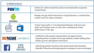 Collaborators:
Partner for online transactions and an internationally recognized,
trusted brand.
Initially, the app will be launched in Google Playstore, as Android has
a wider reach for online customers
In later stages (after 4-5 months) Swish Shopper will move into
apple and windows stores as well, after evaluating the initial
performance of the app.
Collaborate with popular supermarkets and apparel stores,
requesting them to register in the app database, besides linking other
smaller grocery and apparel retail stores.
Advertising partners include social media brands like Facebook,
LinkedIn. Promotions through popular newspapers is also encouraged.
 