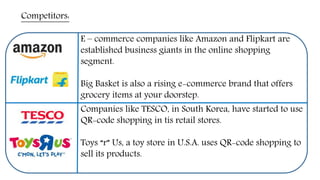 Competitors:
E – commerce companies like Amazon and Flipkart are
established business giants in the online shopping
segment.
Big Basket is also a rising e-commerce brand that offers
grocery items at your doorstep.
Companies like TESCO, in South Korea, have started to use
QR-code shopping in tis retail stores.
Toys “r” Us, a toy store in U.S.A. uses QR-code shopping to
sell its products.
 