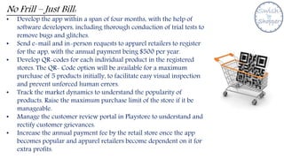 No Frill – Just Bill:
• Develop the app within a span of four months, with the help of
software developers, including thorough conduction of trial tests to
remove bugs and glitches.
• Send e-mail and in-person requests to apparel retailers to register
for the app, with the annual payment being $500 per year.
• Develop QR-codes for each individual product in the registered
stores. The QR- Code option will be available for a maximum
purchase of 5 products initially, to facilitate easy visual inspection
and prevent unforced human errors.
• Track the market dynamics to understand the popularity of
products. Raise the maximum purchase limit of the store if it be
manageable.
• Manage the customer review portal in Playstore to understand and
rectify customer grievances.
• Increase the annual payment fee by the retail store once the app
becomes popular and apparel retailers become dependent on it for
extra profits.
 