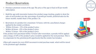Product Reservation:
• Develop a premium version of the app. The price of the app is fixed at $5 per month
subscription.
• Build the app with innovative features live product usage tracking, graphs to show the
sales of each product per day, percentage of growth per month, predicted sales for the
future months, market share of the product, etc.
• Reservation of a product for a maximum 72 hours, with the cancellation charges
applied by the retailer as follows:
- Within 24 hours : 15% of the product’s price
- Within 48 hours : 25% of the product’s price
- Within 72 hours : 40% of the product’s price
If the product isn’t purchased within 72 hours after reservation, a penalty will be applied,
and a charge of 50% of the product’s price would be applied for the next purchase. This is
to compensate for the potential profit opportunity that the retailer has forsaken.
Offers gift coupons for every $500 increment in total purchase made, which will be stored
in the premium app’s database.
 